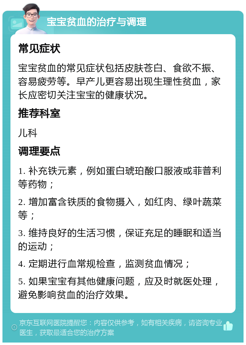 宝宝贫血的治疗与调理 常见症状 宝宝贫血的常见症状包括皮肤苍白、食欲不振、容易疲劳等。早产儿更容易出现生理性贫血，家长应密切关注宝宝的健康状况。 推荐科室 儿科 调理要点 1. 补充铁元素，例如蛋白琥珀酸口服液或菲普利等药物； 2. 增加富含铁质的食物摄入，如红肉、绿叶蔬菜等； 3. 维持良好的生活习惯，保证充足的睡眠和适当的运动； 4. 定期进行血常规检查，监测贫血情况； 5. 如果宝宝有其他健康问题，应及时就医处理，避免影响贫血的治疗效果。