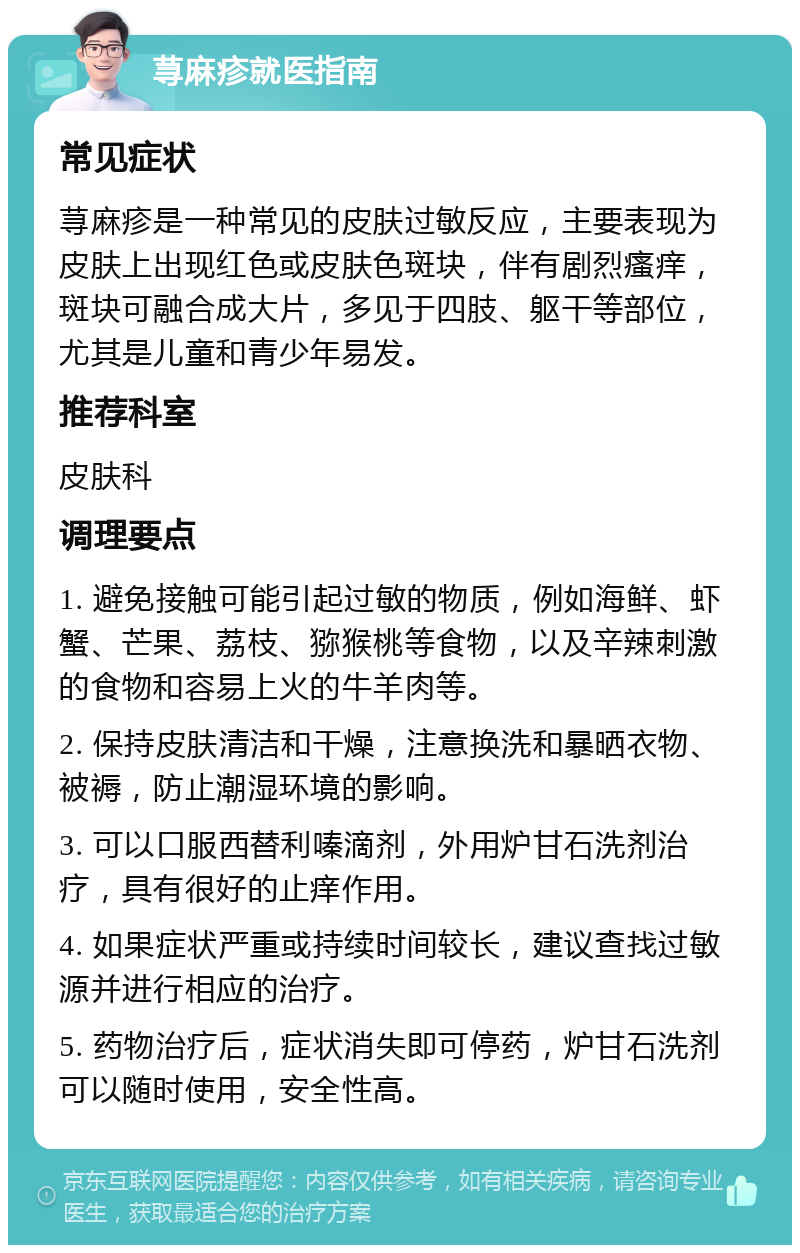 荨麻疹就医指南 常见症状 荨麻疹是一种常见的皮肤过敏反应，主要表现为皮肤上出现红色或皮肤色斑块，伴有剧烈瘙痒，斑块可融合成大片，多见于四肢、躯干等部位，尤其是儿童和青少年易发。 推荐科室 皮肤科 调理要点 1. 避免接触可能引起过敏的物质，例如海鲜、虾蟹、芒果、荔枝、猕猴桃等食物，以及辛辣刺激的食物和容易上火的牛羊肉等。 2. 保持皮肤清洁和干燥，注意换洗和暴晒衣物、被褥，防止潮湿环境的影响。 3. 可以口服西替利嗪滴剂，外用炉甘石洗剂治疗，具有很好的止痒作用。 4. 如果症状严重或持续时间较长，建议查找过敏源并进行相应的治疗。 5. 药物治疗后，症状消失即可停药，炉甘石洗剂可以随时使用，安全性高。