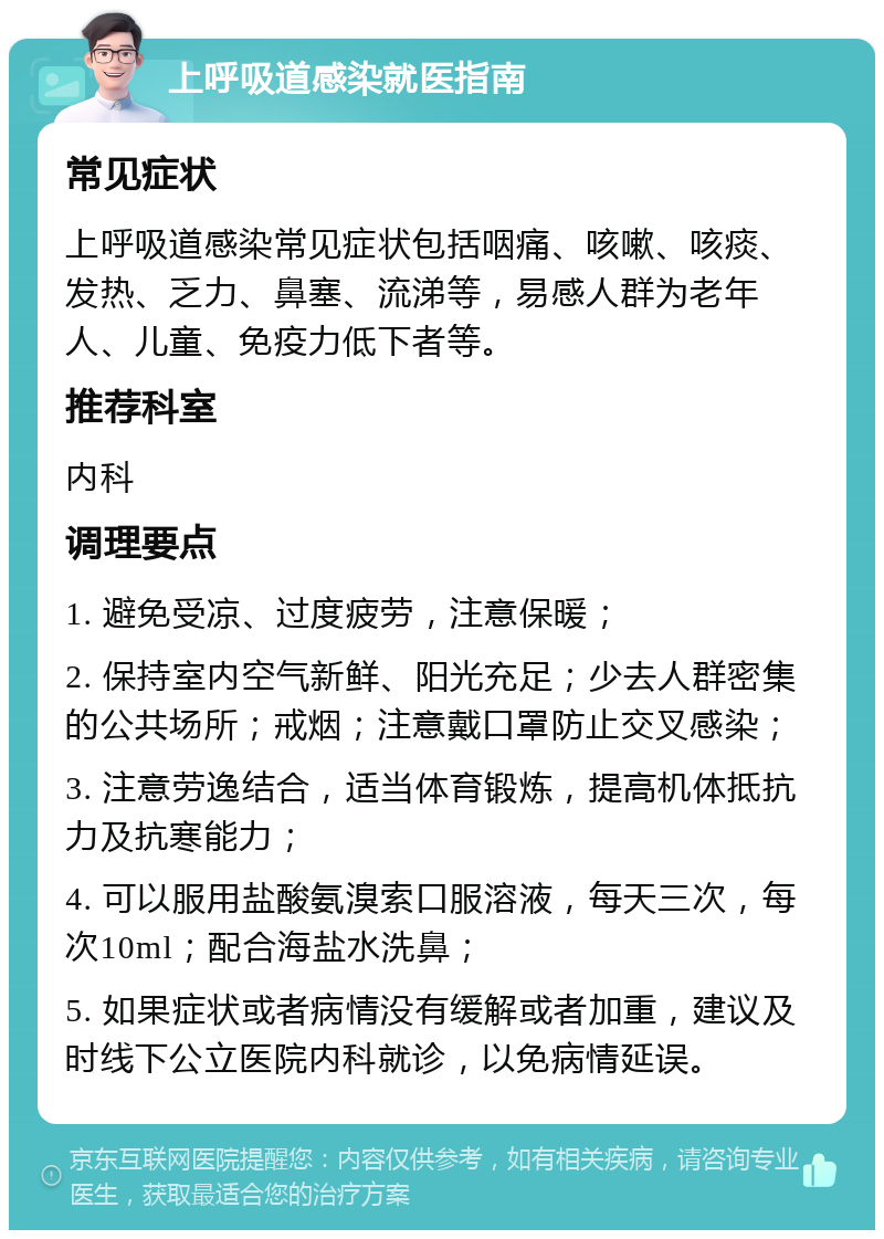 上呼吸道感染就医指南 常见症状 上呼吸道感染常见症状包括咽痛、咳嗽、咳痰、发热、乏力、鼻塞、流涕等，易感人群为老年人、儿童、免疫力低下者等。 推荐科室 内科 调理要点 1. 避免受凉、过度疲劳，注意保暖； 2. 保持室内空气新鲜、阳光充足；少去人群密集的公共场所；戒烟；注意戴口罩防止交叉感染； 3. 注意劳逸结合，适当体育锻炼，提高机体抵抗力及抗寒能力； 4. 可以服用盐酸氨溴索口服溶液，每天三次，每次10ml；配合海盐水洗鼻； 5. 如果症状或者病情没有缓解或者加重，建议及时线下公立医院内科就诊，以免病情延误。