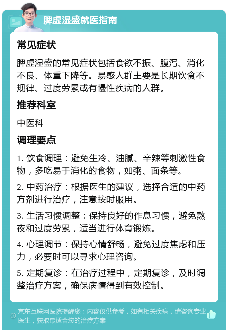 脾虚湿盛就医指南 常见症状 脾虚湿盛的常见症状包括食欲不振、腹泻、消化不良、体重下降等。易感人群主要是长期饮食不规律、过度劳累或有慢性疾病的人群。 推荐科室 中医科 调理要点 1. 饮食调理：避免生冷、油腻、辛辣等刺激性食物，多吃易于消化的食物，如粥、面条等。 2. 中药治疗：根据医生的建议，选择合适的中药方剂进行治疗，注意按时服用。 3. 生活习惯调整：保持良好的作息习惯，避免熬夜和过度劳累，适当进行体育锻炼。 4. 心理调节：保持心情舒畅，避免过度焦虑和压力，必要时可以寻求心理咨询。 5. 定期复诊：在治疗过程中，定期复诊，及时调整治疗方案，确保病情得到有效控制。