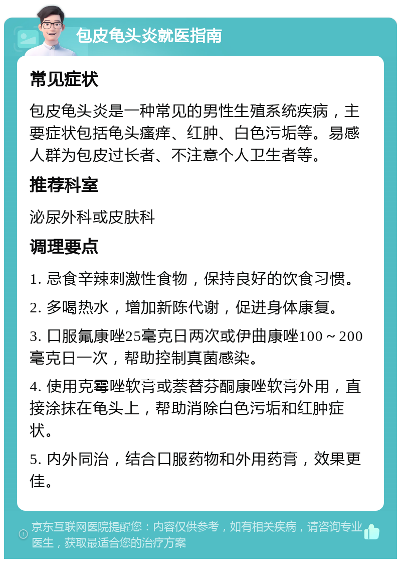 包皮龟头炎就医指南 常见症状 包皮龟头炎是一种常见的男性生殖系统疾病，主要症状包括龟头瘙痒、红肿、白色污垢等。易感人群为包皮过长者、不注意个人卫生者等。 推荐科室 泌尿外科或皮肤科 调理要点 1. 忌食辛辣刺激性食物，保持良好的饮食习惯。 2. 多喝热水，增加新陈代谢，促进身体康复。 3. 口服氟康唑25毫克日两次或伊曲康唑100～200毫克日一次，帮助控制真菌感染。 4. 使用克霉唑软膏或萘替芬酮康唑软膏外用，直接涂抹在龟头上，帮助消除白色污垢和红肿症状。 5. 内外同治，结合口服药物和外用药膏，效果更佳。