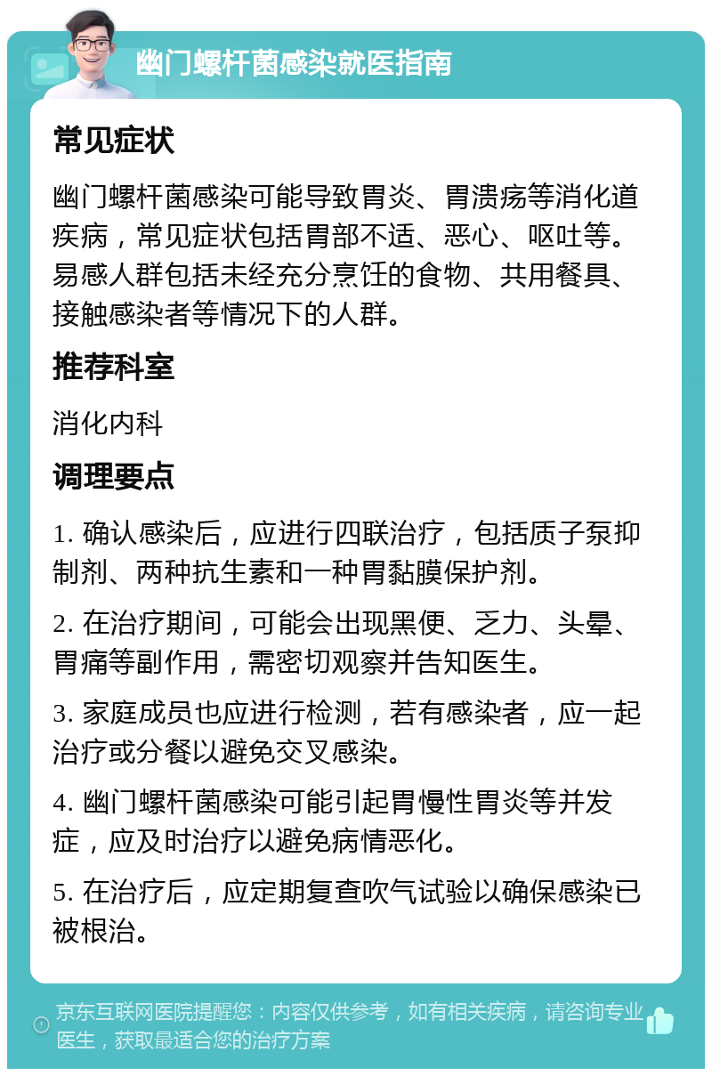 幽门螺杆菌感染就医指南 常见症状 幽门螺杆菌感染可能导致胃炎、胃溃疡等消化道疾病，常见症状包括胃部不适、恶心、呕吐等。易感人群包括未经充分烹饪的食物、共用餐具、接触感染者等情况下的人群。 推荐科室 消化内科 调理要点 1. 确认感染后，应进行四联治疗，包括质子泵抑制剂、两种抗生素和一种胃黏膜保护剂。 2. 在治疗期间，可能会出现黑便、乏力、头晕、胃痛等副作用，需密切观察并告知医生。 3. 家庭成员也应进行检测，若有感染者，应一起治疗或分餐以避免交叉感染。 4. 幽门螺杆菌感染可能引起胃慢性胃炎等并发症，应及时治疗以避免病情恶化。 5. 在治疗后，应定期复查吹气试验以确保感染已被根治。