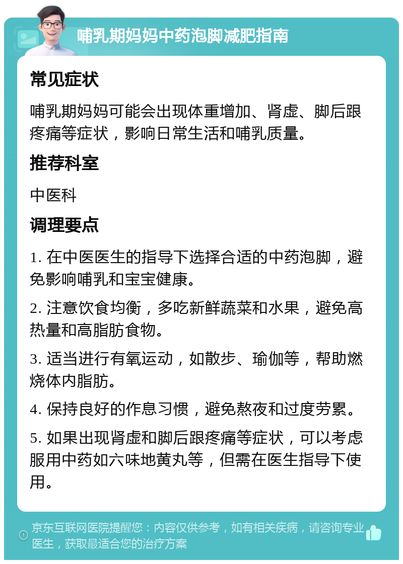 哺乳期妈妈中药泡脚减肥指南 常见症状 哺乳期妈妈可能会出现体重增加、肾虚、脚后跟疼痛等症状，影响日常生活和哺乳质量。 推荐科室 中医科 调理要点 1. 在中医医生的指导下选择合适的中药泡脚，避免影响哺乳和宝宝健康。 2. 注意饮食均衡，多吃新鲜蔬菜和水果，避免高热量和高脂肪食物。 3. 适当进行有氧运动，如散步、瑜伽等，帮助燃烧体内脂肪。 4. 保持良好的作息习惯，避免熬夜和过度劳累。 5. 如果出现肾虚和脚后跟疼痛等症状，可以考虑服用中药如六味地黄丸等，但需在医生指导下使用。