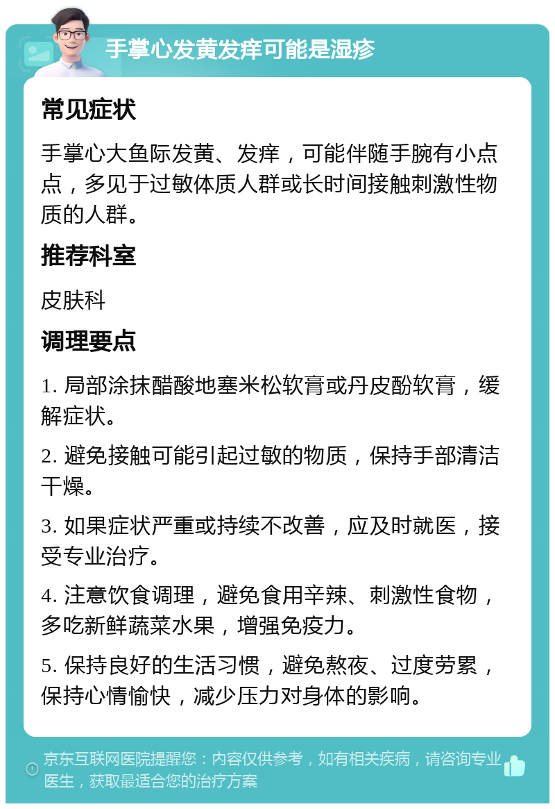 手掌心发黄发痒可能是湿疹 常见症状 手掌心大鱼际发黄、发痒，可能伴随手腕有小点点，多见于过敏体质人群或长时间接触刺激性物质的人群。 推荐科室 皮肤科 调理要点 1. 局部涂抹醋酸地塞米松软膏或丹皮酚软膏，缓解症状。 2. 避免接触可能引起过敏的物质，保持手部清洁干燥。 3. 如果症状严重或持续不改善，应及时就医，接受专业治疗。 4. 注意饮食调理，避免食用辛辣、刺激性食物，多吃新鲜蔬菜水果，增强免疫力。 5. 保持良好的生活习惯，避免熬夜、过度劳累，保持心情愉快，减少压力对身体的影响。