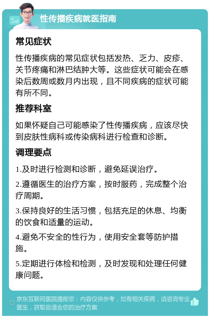 性传播疾病就医指南 常见症状 性传播疾病的常见症状包括发热、乏力、皮疹、关节疼痛和淋巴结肿大等。这些症状可能会在感染后数周或数月内出现，且不同疾病的症状可能有所不同。 推荐科室 如果怀疑自己可能感染了性传播疾病，应该尽快到皮肤性病科或传染病科进行检查和诊断。 调理要点 1.及时进行检测和诊断，避免延误治疗。 2.遵循医生的治疗方案，按时服药，完成整个治疗周期。 3.保持良好的生活习惯，包括充足的休息、均衡的饮食和适量的运动。 4.避免不安全的性行为，使用安全套等防护措施。 5.定期进行体检和检测，及时发现和处理任何健康问题。