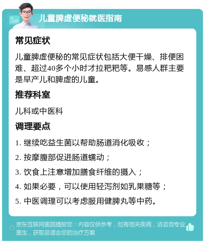 儿童脾虚便秘就医指南 常见症状 儿童脾虚便秘的常见症状包括大便干燥、排便困难、超过40多个小时才拉粑粑等。易感人群主要是早产儿和脾虚的儿童。 推荐科室 儿科或中医科 调理要点 1. 继续吃益生菌以帮助肠道消化吸收； 2. 按摩腹部促进肠道蠕动； 3. 饮食上注意增加膳食纤维的摄入； 4. 如果必要，可以使用轻泻剂如乳果糖等； 5. 中医调理可以考虑服用健脾丸等中药。