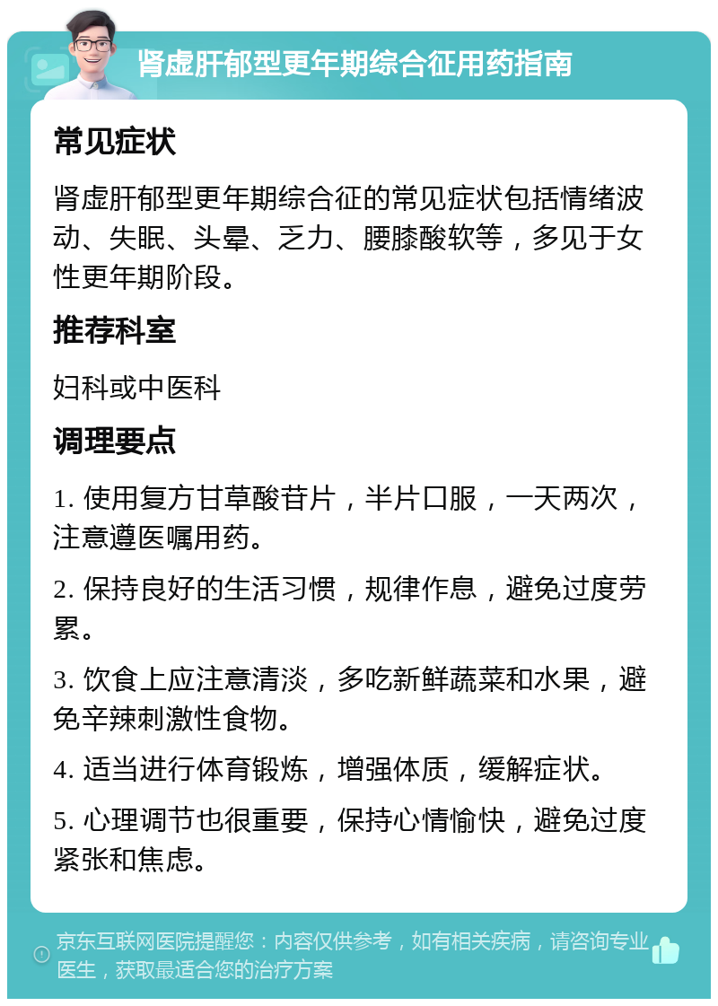 肾虚肝郁型更年期综合征用药指南 常见症状 肾虚肝郁型更年期综合征的常见症状包括情绪波动、失眠、头晕、乏力、腰膝酸软等，多见于女性更年期阶段。 推荐科室 妇科或中医科 调理要点 1. 使用复方甘草酸苷片，半片口服，一天两次，注意遵医嘱用药。 2. 保持良好的生活习惯，规律作息，避免过度劳累。 3. 饮食上应注意清淡，多吃新鲜蔬菜和水果，避免辛辣刺激性食物。 4. 适当进行体育锻炼，增强体质，缓解症状。 5. 心理调节也很重要，保持心情愉快，避免过度紧张和焦虑。