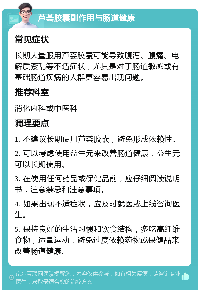 芦荟胶囊副作用与肠道健康 常见症状 长期大量服用芦荟胶囊可能导致腹泻、腹痛、电解质紊乱等不适症状，尤其是对于肠道敏感或有基础肠道疾病的人群更容易出现问题。 推荐科室 消化内科或中医科 调理要点 1. 不建议长期使用芦荟胶囊，避免形成依赖性。 2. 可以考虑使用益生元来改善肠道健康，益生元可以长期使用。 3. 在使用任何药品或保健品前，应仔细阅读说明书，注意禁忌和注意事项。 4. 如果出现不适症状，应及时就医或上线咨询医生。 5. 保持良好的生活习惯和饮食结构，多吃高纤维食物，适量运动，避免过度依赖药物或保健品来改善肠道健康。