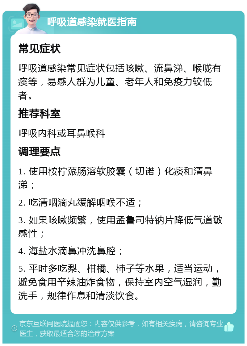 呼吸道感染就医指南 常见症状 呼吸道感染常见症状包括咳嗽、流鼻涕、喉咙有痰等，易感人群为儿童、老年人和免疫力较低者。 推荐科室 呼吸内科或耳鼻喉科 调理要点 1. 使用桉柠蒎肠溶软胶囊（切诺）化痰和清鼻涕； 2. 吃清咽滴丸缓解咽喉不适； 3. 如果咳嗽频繁，使用孟鲁司特钠片降低气道敏感性； 4. 海盐水滴鼻冲洗鼻腔； 5. 平时多吃梨、柑橘、柿子等水果，适当运动，避免食用辛辣油炸食物，保持室内空气湿润，勤洗手，规律作息和清淡饮食。