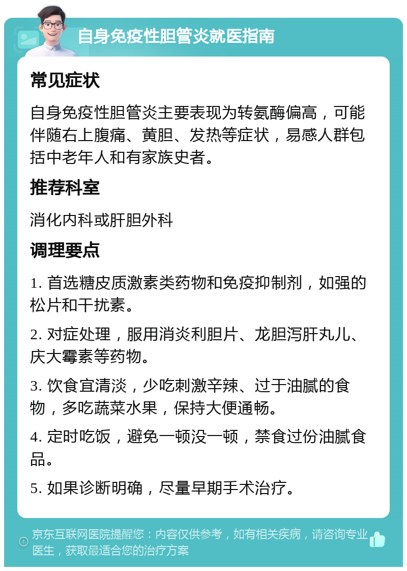 自身免疫性胆管炎就医指南 常见症状 自身免疫性胆管炎主要表现为转氨酶偏高，可能伴随右上腹痛、黄胆、发热等症状，易感人群包括中老年人和有家族史者。 推荐科室 消化内科或肝胆外科 调理要点 1. 首选糖皮质激素类药物和免疫抑制剂，如强的松片和干扰素。 2. 对症处理，服用消炎利胆片、龙胆泻肝丸儿、庆大霉素等药物。 3. 饮食宜清淡，少吃刺激辛辣、过于油腻的食物，多吃蔬菜水果，保持大便通畅。 4. 定时吃饭，避免一顿没一顿，禁食过份油腻食品。 5. 如果诊断明确，尽量早期手术治疗。