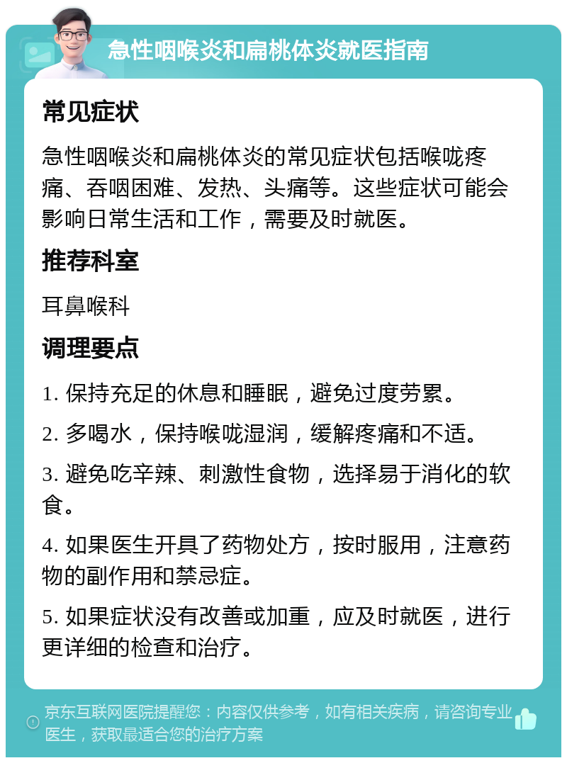 急性咽喉炎和扁桃体炎就医指南 常见症状 急性咽喉炎和扁桃体炎的常见症状包括喉咙疼痛、吞咽困难、发热、头痛等。这些症状可能会影响日常生活和工作，需要及时就医。 推荐科室 耳鼻喉科 调理要点 1. 保持充足的休息和睡眠，避免过度劳累。 2. 多喝水，保持喉咙湿润，缓解疼痛和不适。 3. 避免吃辛辣、刺激性食物，选择易于消化的软食。 4. 如果医生开具了药物处方，按时服用，注意药物的副作用和禁忌症。 5. 如果症状没有改善或加重，应及时就医，进行更详细的检查和治疗。