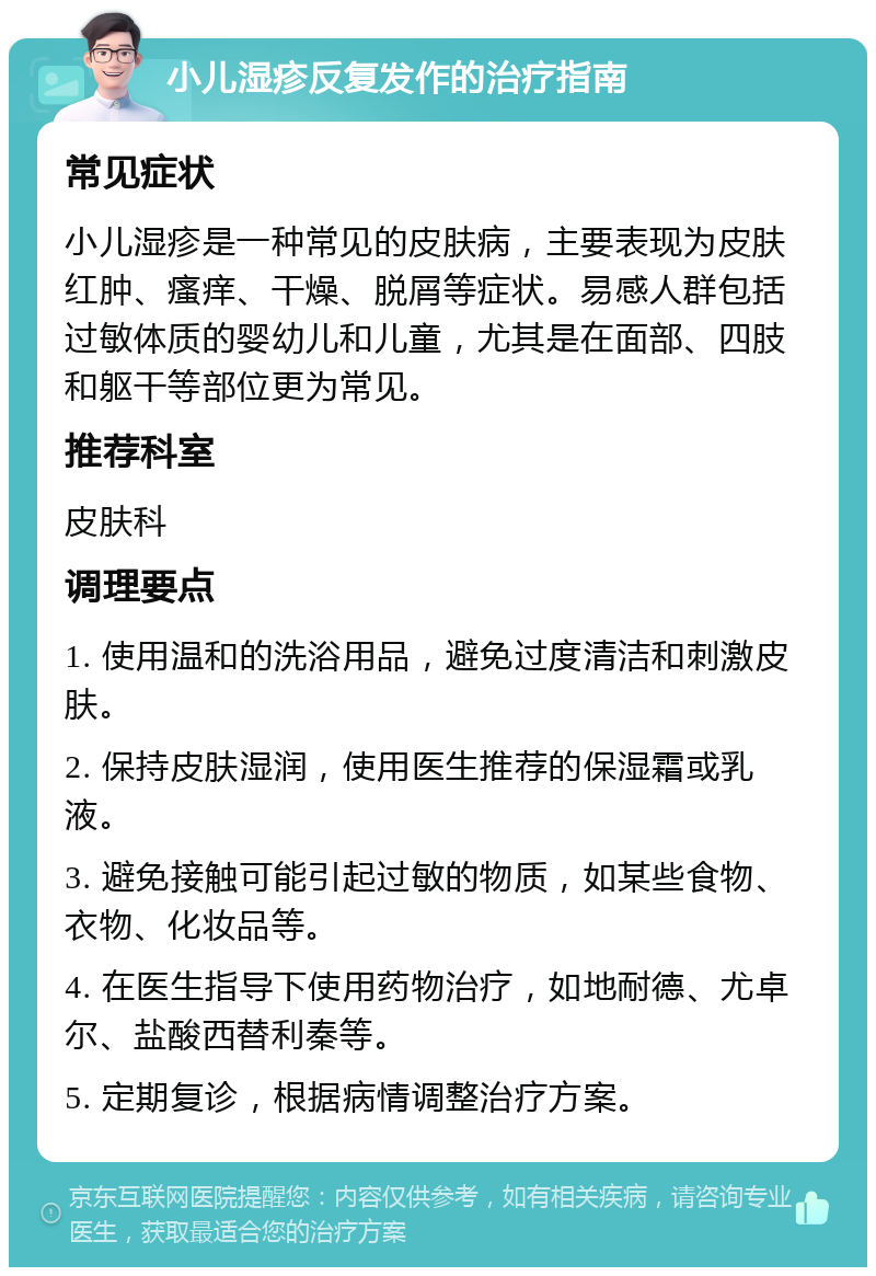 小儿湿疹反复发作的治疗指南 常见症状 小儿湿疹是一种常见的皮肤病，主要表现为皮肤红肿、瘙痒、干燥、脱屑等症状。易感人群包括过敏体质的婴幼儿和儿童，尤其是在面部、四肢和躯干等部位更为常见。 推荐科室 皮肤科 调理要点 1. 使用温和的洗浴用品，避免过度清洁和刺激皮肤。 2. 保持皮肤湿润，使用医生推荐的保湿霜或乳液。 3. 避免接触可能引起过敏的物质，如某些食物、衣物、化妆品等。 4. 在医生指导下使用药物治疗，如地耐德、尤卓尔、盐酸西替利秦等。 5. 定期复诊，根据病情调整治疗方案。