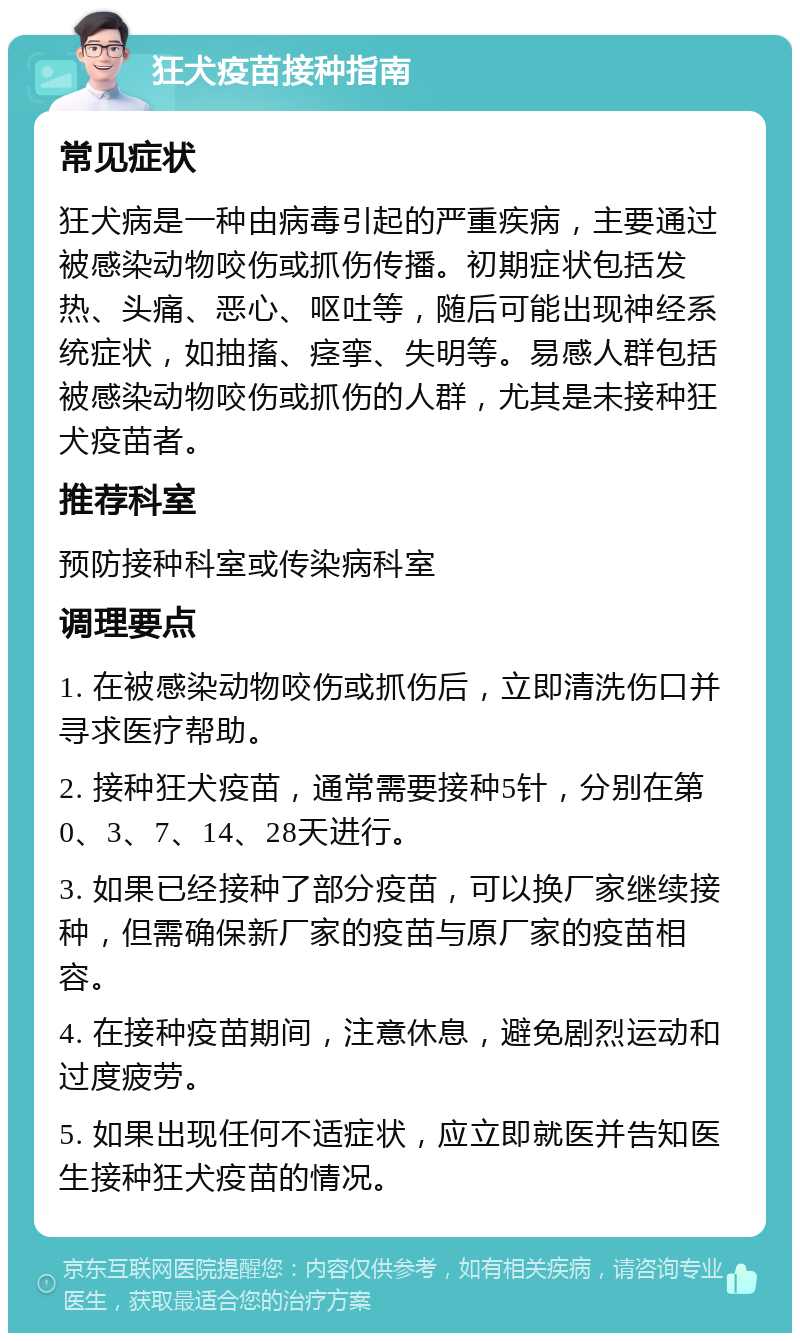 狂犬疫苗接种指南 常见症状 狂犬病是一种由病毒引起的严重疾病，主要通过被感染动物咬伤或抓伤传播。初期症状包括发热、头痛、恶心、呕吐等，随后可能出现神经系统症状，如抽搐、痉挛、失明等。易感人群包括被感染动物咬伤或抓伤的人群，尤其是未接种狂犬疫苗者。 推荐科室 预防接种科室或传染病科室 调理要点 1. 在被感染动物咬伤或抓伤后，立即清洗伤口并寻求医疗帮助。 2. 接种狂犬疫苗，通常需要接种5针，分别在第0、3、7、14、28天进行。 3. 如果已经接种了部分疫苗，可以换厂家继续接种，但需确保新厂家的疫苗与原厂家的疫苗相容。 4. 在接种疫苗期间，注意休息，避免剧烈运动和过度疲劳。 5. 如果出现任何不适症状，应立即就医并告知医生接种狂犬疫苗的情况。