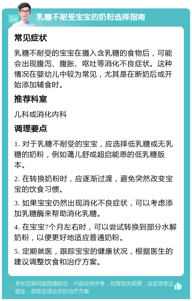 乳糖不耐受宝宝的奶粉选择指南 常见症状 乳糖不耐受的宝宝在摄入含乳糖的食物后，可能会出现腹泻、腹胀、呕吐等消化不良症状。这种情况在婴幼儿中较为常见，尤其是在断奶后或开始添加辅食时。 推荐科室 儿科或消化内科 调理要点 1. 对于乳糖不耐受的宝宝，应选择低乳糖或无乳糖的奶粉，例如蔼儿舒或超启能恩的低乳糖版本。 2. 在转换奶粉时，应逐渐过渡，避免突然改变宝宝的饮食习惯。 3. 如果宝宝仍然出现消化不良症状，可以考虑添加乳糖酶来帮助消化乳糖。 4. 在宝宝7个月左右时，可以尝试转换到部分水解奶粉，以便更好地适应普通奶粉。 5. 定期就医，跟踪宝宝的健康状况，根据医生的建议调整饮食和治疗方案。