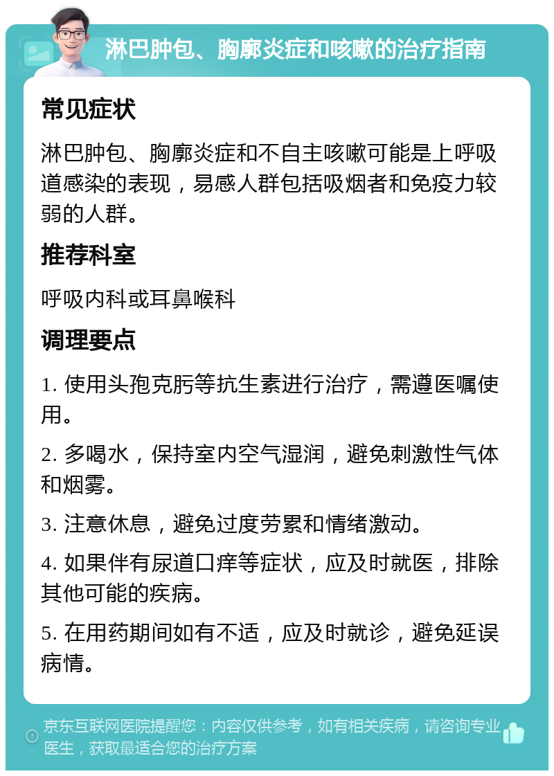 淋巴肿包、胸廓炎症和咳嗽的治疗指南 常见症状 淋巴肿包、胸廓炎症和不自主咳嗽可能是上呼吸道感染的表现，易感人群包括吸烟者和免疫力较弱的人群。 推荐科室 呼吸内科或耳鼻喉科 调理要点 1. 使用头孢克肟等抗生素进行治疗，需遵医嘱使用。 2. 多喝水，保持室内空气湿润，避免刺激性气体和烟雾。 3. 注意休息，避免过度劳累和情绪激动。 4. 如果伴有尿道口痒等症状，应及时就医，排除其他可能的疾病。 5. 在用药期间如有不适，应及时就诊，避免延误病情。