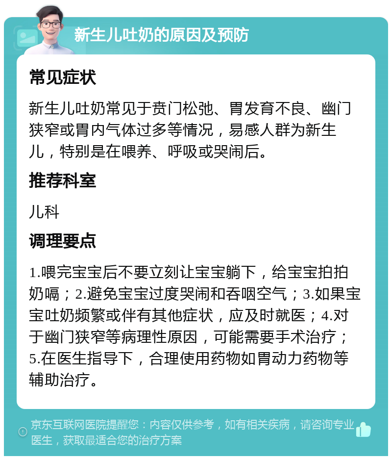 新生儿吐奶的原因及预防 常见症状 新生儿吐奶常见于贲门松弛、胃发育不良、幽门狭窄或胃内气体过多等情况，易感人群为新生儿，特别是在喂养、呼吸或哭闹后。 推荐科室 儿科 调理要点 1.喂完宝宝后不要立刻让宝宝躺下，给宝宝拍拍奶嗝；2.避免宝宝过度哭闹和吞咽空气；3.如果宝宝吐奶频繁或伴有其他症状，应及时就医；4.对于幽门狭窄等病理性原因，可能需要手术治疗；5.在医生指导下，合理使用药物如胃动力药物等辅助治疗。