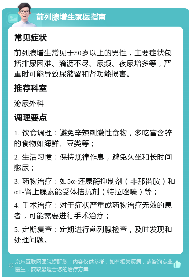 前列腺增生就医指南 常见症状 前列腺增生常见于50岁以上的男性，主要症状包括排尿困难、滴沥不尽、尿频、夜尿增多等，严重时可能导致尿潴留和肾功能损害。 推荐科室 泌尿外科 调理要点 1. 饮食调理：避免辛辣刺激性食物，多吃富含锌的食物如海鲜、豆类等； 2. 生活习惯：保持规律作息，避免久坐和长时间憋尿； 3. 药物治疗：如5α-还原酶抑制剂（非那甾胺）和α1-肾上腺素能受体拮抗剂（特拉唑嗪）等； 4. 手术治疗：对于症状严重或药物治疗无效的患者，可能需要进行手术治疗； 5. 定期复查：定期进行前列腺检查，及时发现和处理问题。