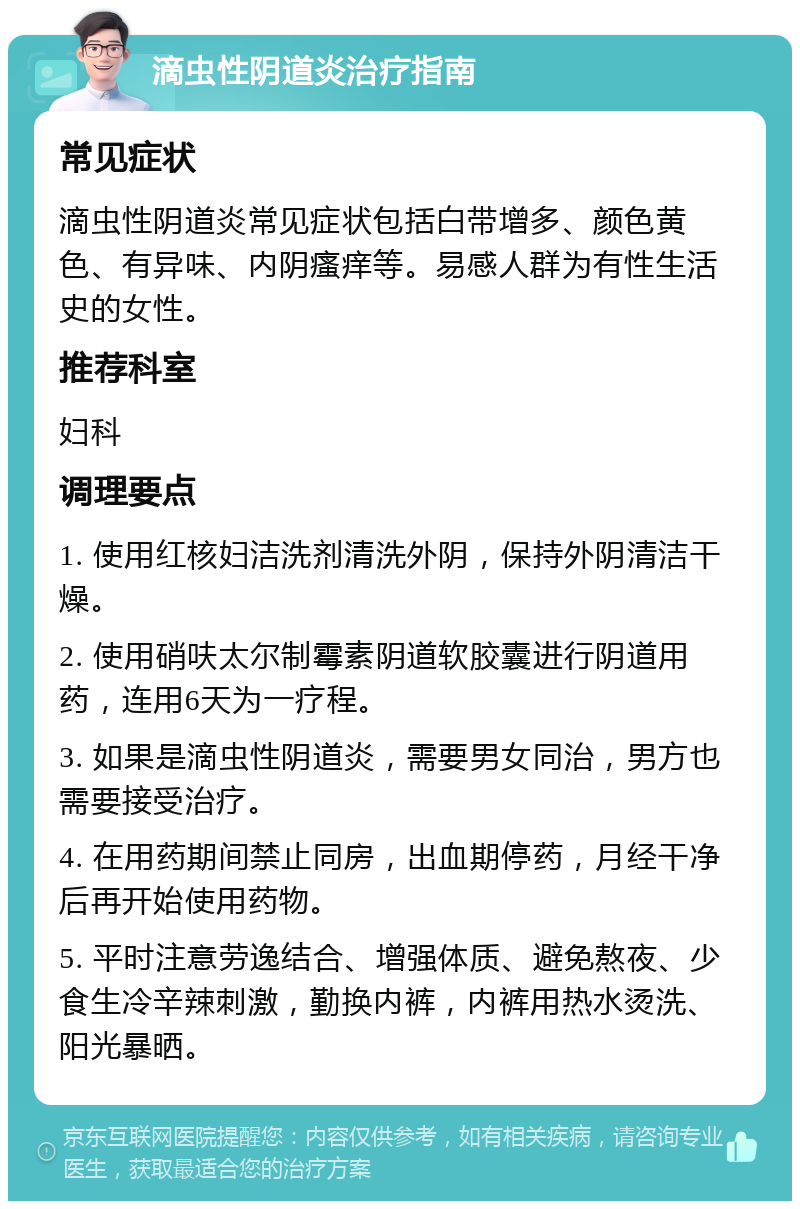 滴虫性阴道炎治疗指南 常见症状 滴虫性阴道炎常见症状包括白带增多、颜色黄色、有异味、内阴瘙痒等。易感人群为有性生活史的女性。 推荐科室 妇科 调理要点 1. 使用红核妇洁洗剂清洗外阴，保持外阴清洁干燥。 2. 使用硝呋太尔制霉素阴道软胶囊进行阴道用药，连用6天为一疗程。 3. 如果是滴虫性阴道炎，需要男女同治，男方也需要接受治疗。 4. 在用药期间禁止同房，出血期停药，月经干净后再开始使用药物。 5. 平时注意劳逸结合、增强体质、避免熬夜、少食生冷辛辣刺激，勤换内裤，内裤用热水烫洗、阳光暴晒。