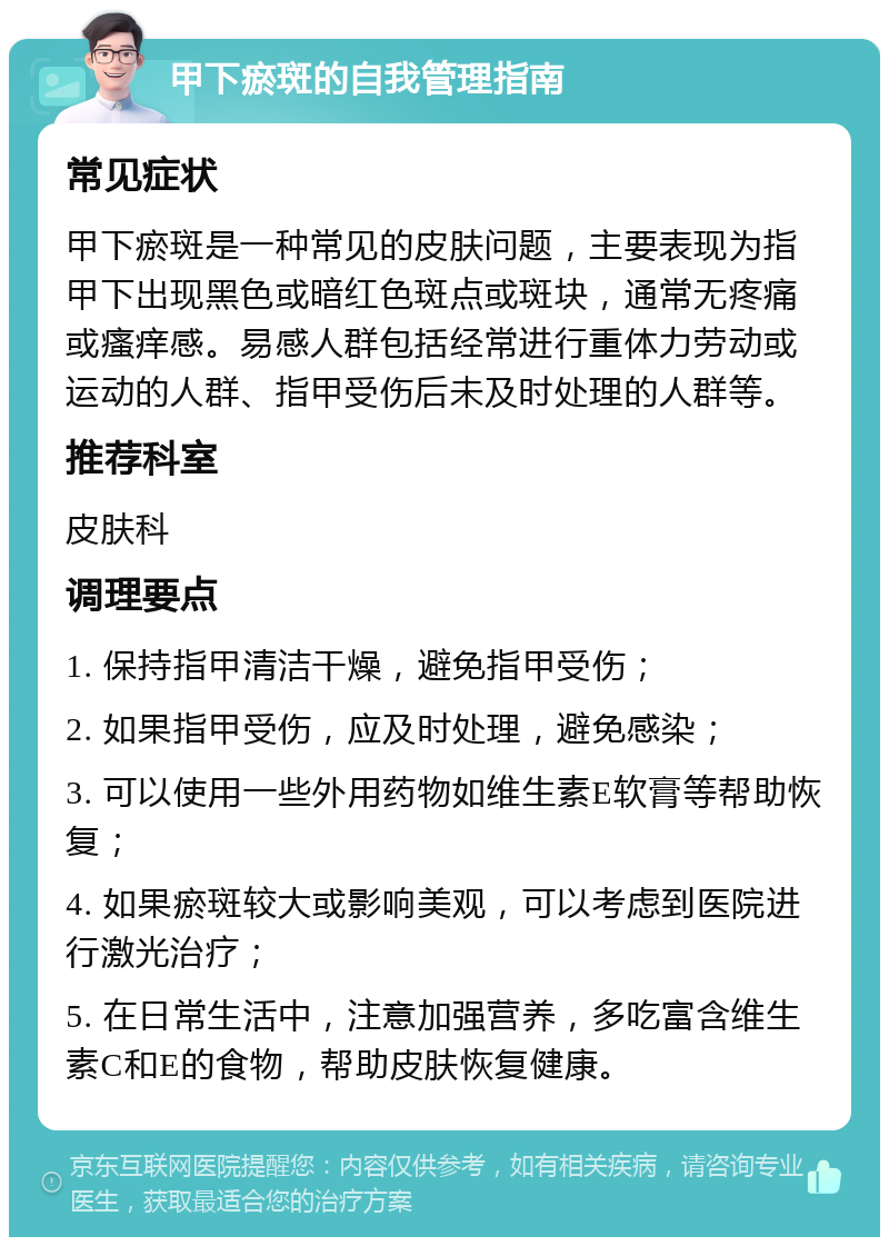 甲下瘀斑的自我管理指南 常见症状 甲下瘀斑是一种常见的皮肤问题，主要表现为指甲下出现黑色或暗红色斑点或斑块，通常无疼痛或瘙痒感。易感人群包括经常进行重体力劳动或运动的人群、指甲受伤后未及时处理的人群等。 推荐科室 皮肤科 调理要点 1. 保持指甲清洁干燥，避免指甲受伤； 2. 如果指甲受伤，应及时处理，避免感染； 3. 可以使用一些外用药物如维生素E软膏等帮助恢复； 4. 如果瘀斑较大或影响美观，可以考虑到医院进行激光治疗； 5. 在日常生活中，注意加强营养，多吃富含维生素C和E的食物，帮助皮肤恢复健康。