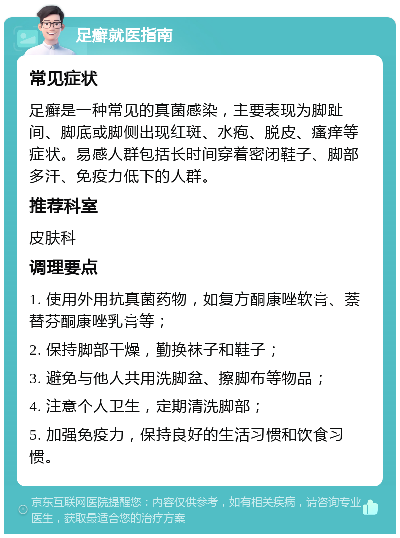 足癣就医指南 常见症状 足癣是一种常见的真菌感染，主要表现为脚趾间、脚底或脚侧出现红斑、水疱、脱皮、瘙痒等症状。易感人群包括长时间穿着密闭鞋子、脚部多汗、免疫力低下的人群。 推荐科室 皮肤科 调理要点 1. 使用外用抗真菌药物，如复方酮康唑软膏、萘替芬酮康唑乳膏等； 2. 保持脚部干燥，勤换袜子和鞋子； 3. 避免与他人共用洗脚盆、擦脚布等物品； 4. 注意个人卫生，定期清洗脚部； 5. 加强免疫力，保持良好的生活习惯和饮食习惯。