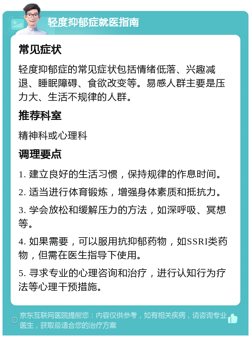 轻度抑郁症就医指南 常见症状 轻度抑郁症的常见症状包括情绪低落、兴趣减退、睡眠障碍、食欲改变等。易感人群主要是压力大、生活不规律的人群。 推荐科室 精神科或心理科 调理要点 1. 建立良好的生活习惯，保持规律的作息时间。 2. 适当进行体育锻炼，增强身体素质和抵抗力。 3. 学会放松和缓解压力的方法，如深呼吸、冥想等。 4. 如果需要，可以服用抗抑郁药物，如SSRI类药物，但需在医生指导下使用。 5. 寻求专业的心理咨询和治疗，进行认知行为疗法等心理干预措施。