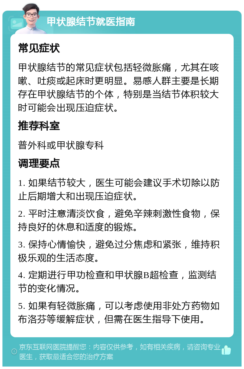 甲状腺结节就医指南 常见症状 甲状腺结节的常见症状包括轻微胀痛，尤其在咳嗽、吐痰或起床时更明显。易感人群主要是长期存在甲状腺结节的个体，特别是当结节体积较大时可能会出现压迫症状。 推荐科室 普外科或甲状腺专科 调理要点 1. 如果结节较大，医生可能会建议手术切除以防止后期增大和出现压迫症状。 2. 平时注意清淡饮食，避免辛辣刺激性食物，保持良好的休息和适度的锻炼。 3. 保持心情愉快，避免过分焦虑和紧张，维持积极乐观的生活态度。 4. 定期进行甲功检查和甲状腺B超检查，监测结节的变化情况。 5. 如果有轻微胀痛，可以考虑使用非处方药物如布洛芬等缓解症状，但需在医生指导下使用。