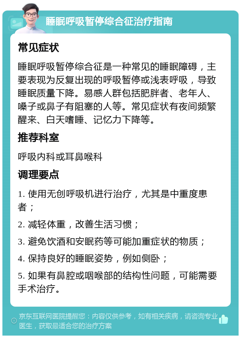 睡眠呼吸暂停综合征治疗指南 常见症状 睡眠呼吸暂停综合征是一种常见的睡眠障碍，主要表现为反复出现的呼吸暂停或浅表呼吸，导致睡眠质量下降。易感人群包括肥胖者、老年人、嗓子或鼻子有阻塞的人等。常见症状有夜间频繁醒来、白天嗜睡、记忆力下降等。 推荐科室 呼吸内科或耳鼻喉科 调理要点 1. 使用无创呼吸机进行治疗，尤其是中重度患者； 2. 减轻体重，改善生活习惯； 3. 避免饮酒和安眠药等可能加重症状的物质； 4. 保持良好的睡眠姿势，例如侧卧； 5. 如果有鼻腔或咽喉部的结构性问题，可能需要手术治疗。