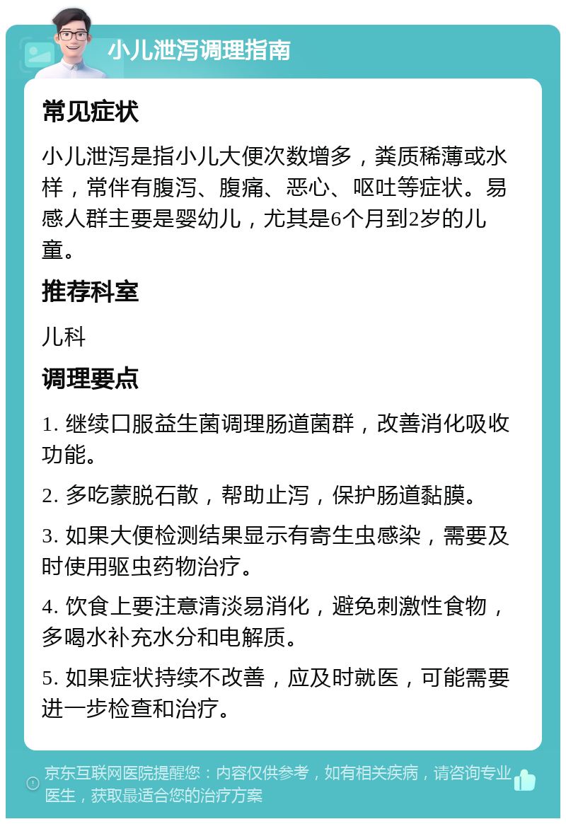 小儿泄泻调理指南 常见症状 小儿泄泻是指小儿大便次数增多，粪质稀薄或水样，常伴有腹泻、腹痛、恶心、呕吐等症状。易感人群主要是婴幼儿，尤其是6个月到2岁的儿童。 推荐科室 儿科 调理要点 1. 继续口服益生菌调理肠道菌群，改善消化吸收功能。 2. 多吃蒙脱石散，帮助止泻，保护肠道黏膜。 3. 如果大便检测结果显示有寄生虫感染，需要及时使用驱虫药物治疗。 4. 饮食上要注意清淡易消化，避免刺激性食物，多喝水补充水分和电解质。 5. 如果症状持续不改善，应及时就医，可能需要进一步检查和治疗。