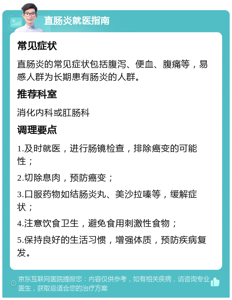 直肠炎就医指南 常见症状 直肠炎的常见症状包括腹泻、便血、腹痛等，易感人群为长期患有肠炎的人群。 推荐科室 消化内科或肛肠科 调理要点 1.及时就医，进行肠镜检查，排除癌变的可能性； 2.切除息肉，预防癌变； 3.口服药物如结肠炎丸、美沙拉嗪等，缓解症状； 4.注意饮食卫生，避免食用刺激性食物； 5.保持良好的生活习惯，增强体质，预防疾病复发。