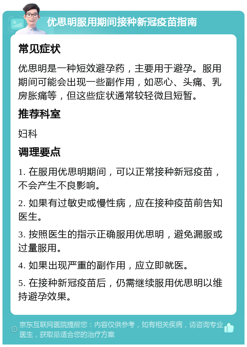 优思明服用期间接种新冠疫苗指南 常见症状 优思明是一种短效避孕药，主要用于避孕。服用期间可能会出现一些副作用，如恶心、头痛、乳房胀痛等，但这些症状通常较轻微且短暂。 推荐科室 妇科 调理要点 1. 在服用优思明期间，可以正常接种新冠疫苗，不会产生不良影响。 2. 如果有过敏史或慢性病，应在接种疫苗前告知医生。 3. 按照医生的指示正确服用优思明，避免漏服或过量服用。 4. 如果出现严重的副作用，应立即就医。 5. 在接种新冠疫苗后，仍需继续服用优思明以维持避孕效果。