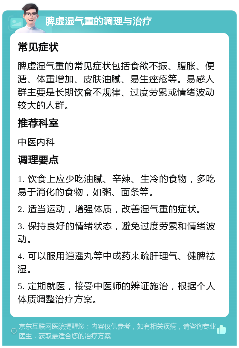 脾虚湿气重的调理与治疗 常见症状 脾虚湿气重的常见症状包括食欲不振、腹胀、便溏、体重增加、皮肤油腻、易生痤疮等。易感人群主要是长期饮食不规律、过度劳累或情绪波动较大的人群。 推荐科室 中医内科 调理要点 1. 饮食上应少吃油腻、辛辣、生冷的食物，多吃易于消化的食物，如粥、面条等。 2. 适当运动，增强体质，改善湿气重的症状。 3. 保持良好的情绪状态，避免过度劳累和情绪波动。 4. 可以服用逍遥丸等中成药来疏肝理气、健脾祛湿。 5. 定期就医，接受中医师的辨证施治，根据个人体质调整治疗方案。