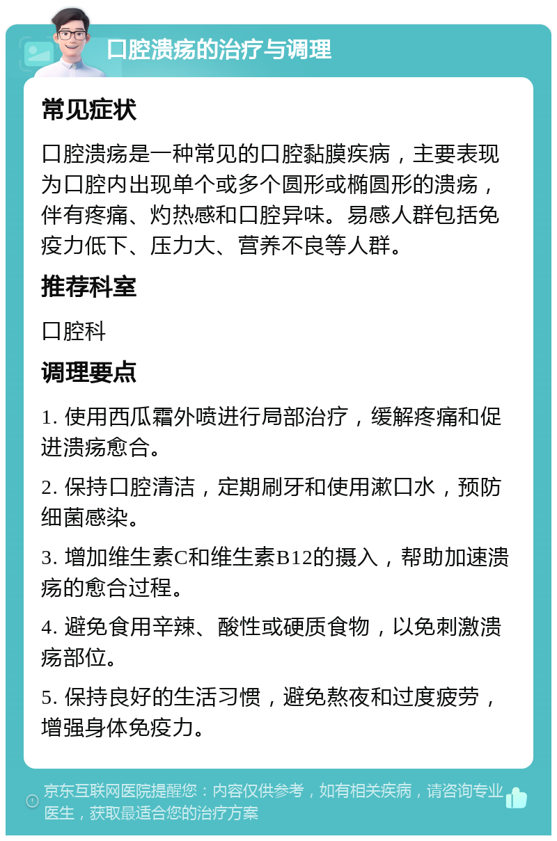 口腔溃疡的治疗与调理 常见症状 口腔溃疡是一种常见的口腔黏膜疾病，主要表现为口腔内出现单个或多个圆形或椭圆形的溃疡，伴有疼痛、灼热感和口腔异味。易感人群包括免疫力低下、压力大、营养不良等人群。 推荐科室 口腔科 调理要点 1. 使用西瓜霜外喷进行局部治疗，缓解疼痛和促进溃疡愈合。 2. 保持口腔清洁，定期刷牙和使用漱口水，预防细菌感染。 3. 增加维生素C和维生素B12的摄入，帮助加速溃疡的愈合过程。 4. 避免食用辛辣、酸性或硬质食物，以免刺激溃疡部位。 5. 保持良好的生活习惯，避免熬夜和过度疲劳，增强身体免疫力。