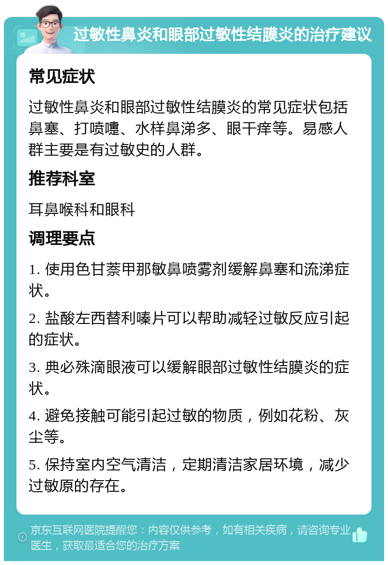 过敏性鼻炎和眼部过敏性结膜炎的治疗建议 常见症状 过敏性鼻炎和眼部过敏性结膜炎的常见症状包括鼻塞、打喷嚏、水样鼻涕多、眼干痒等。易感人群主要是有过敏史的人群。 推荐科室 耳鼻喉科和眼科 调理要点 1. 使用色甘萘甲那敏鼻喷雾剂缓解鼻塞和流涕症状。 2. 盐酸左西替利嗪片可以帮助减轻过敏反应引起的症状。 3. 典必殊滴眼液可以缓解眼部过敏性结膜炎的症状。 4. 避免接触可能引起过敏的物质，例如花粉、灰尘等。 5. 保持室内空气清洁，定期清洁家居环境，减少过敏原的存在。