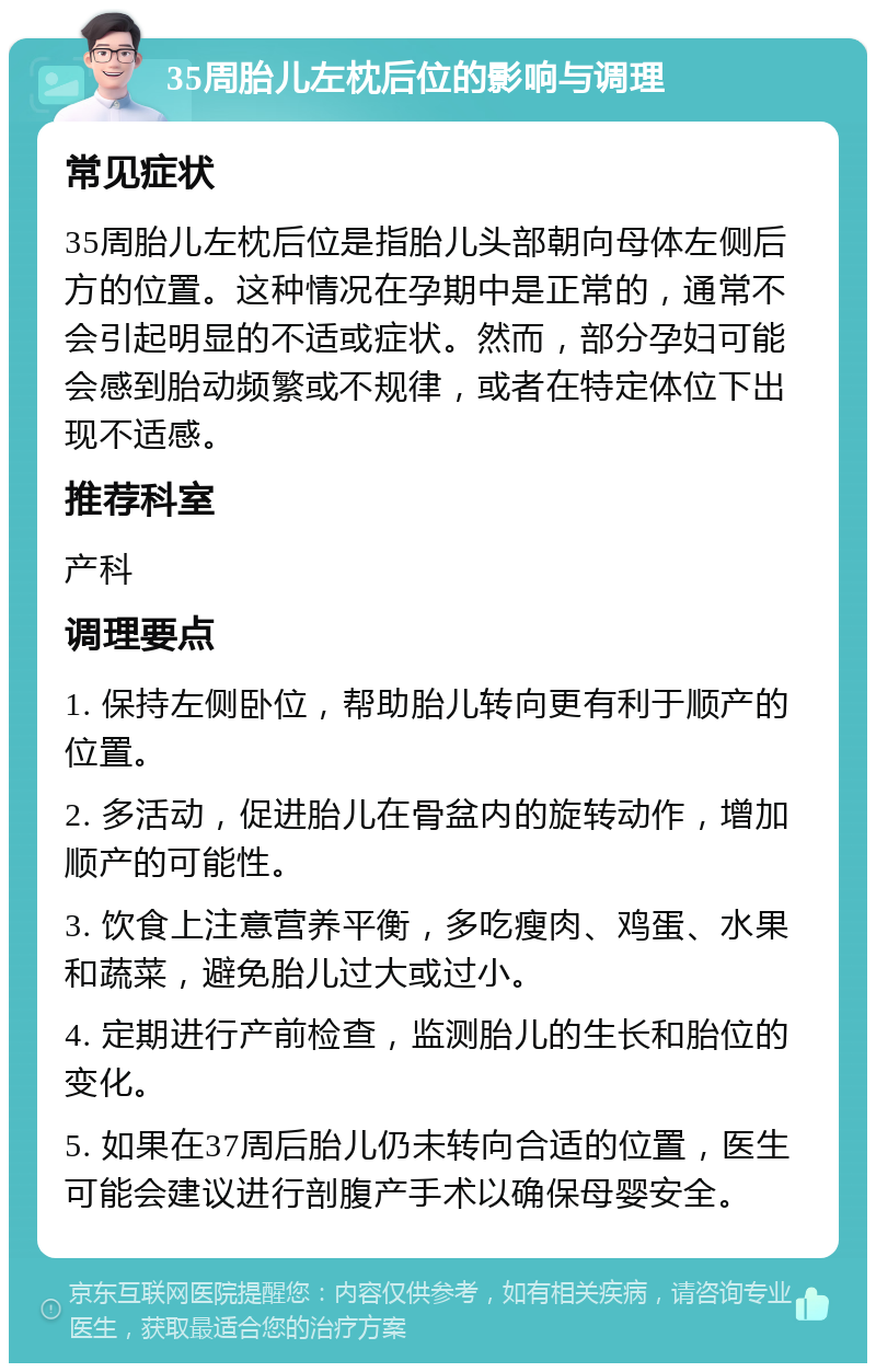 35周胎儿左枕后位的影响与调理 常见症状 35周胎儿左枕后位是指胎儿头部朝向母体左侧后方的位置。这种情况在孕期中是正常的，通常不会引起明显的不适或症状。然而，部分孕妇可能会感到胎动频繁或不规律，或者在特定体位下出现不适感。 推荐科室 产科 调理要点 1. 保持左侧卧位，帮助胎儿转向更有利于顺产的位置。 2. 多活动，促进胎儿在骨盆内的旋转动作，增加顺产的可能性。 3. 饮食上注意营养平衡，多吃瘦肉、鸡蛋、水果和蔬菜，避免胎儿过大或过小。 4. 定期进行产前检查，监测胎儿的生长和胎位的变化。 5. 如果在37周后胎儿仍未转向合适的位置，医生可能会建议进行剖腹产手术以确保母婴安全。