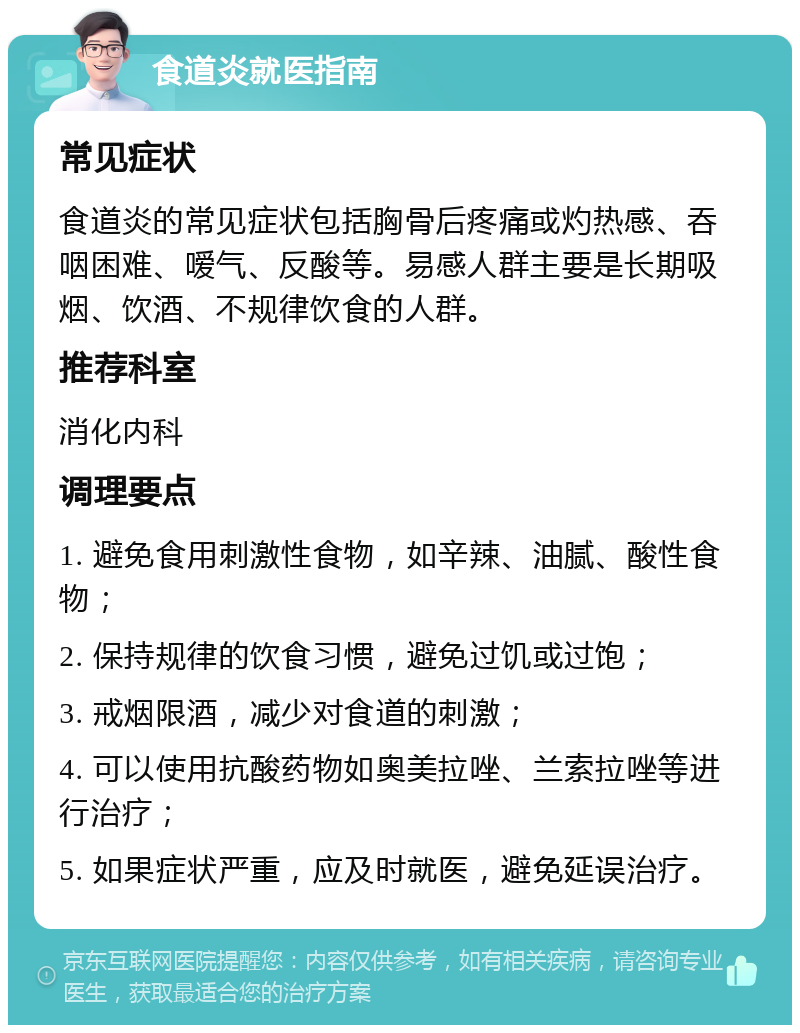 食道炎就医指南 常见症状 食道炎的常见症状包括胸骨后疼痛或灼热感、吞咽困难、嗳气、反酸等。易感人群主要是长期吸烟、饮酒、不规律饮食的人群。 推荐科室 消化内科 调理要点 1. 避免食用刺激性食物，如辛辣、油腻、酸性食物； 2. 保持规律的饮食习惯，避免过饥或过饱； 3. 戒烟限酒，减少对食道的刺激； 4. 可以使用抗酸药物如奥美拉唑、兰索拉唑等进行治疗； 5. 如果症状严重，应及时就医，避免延误治疗。