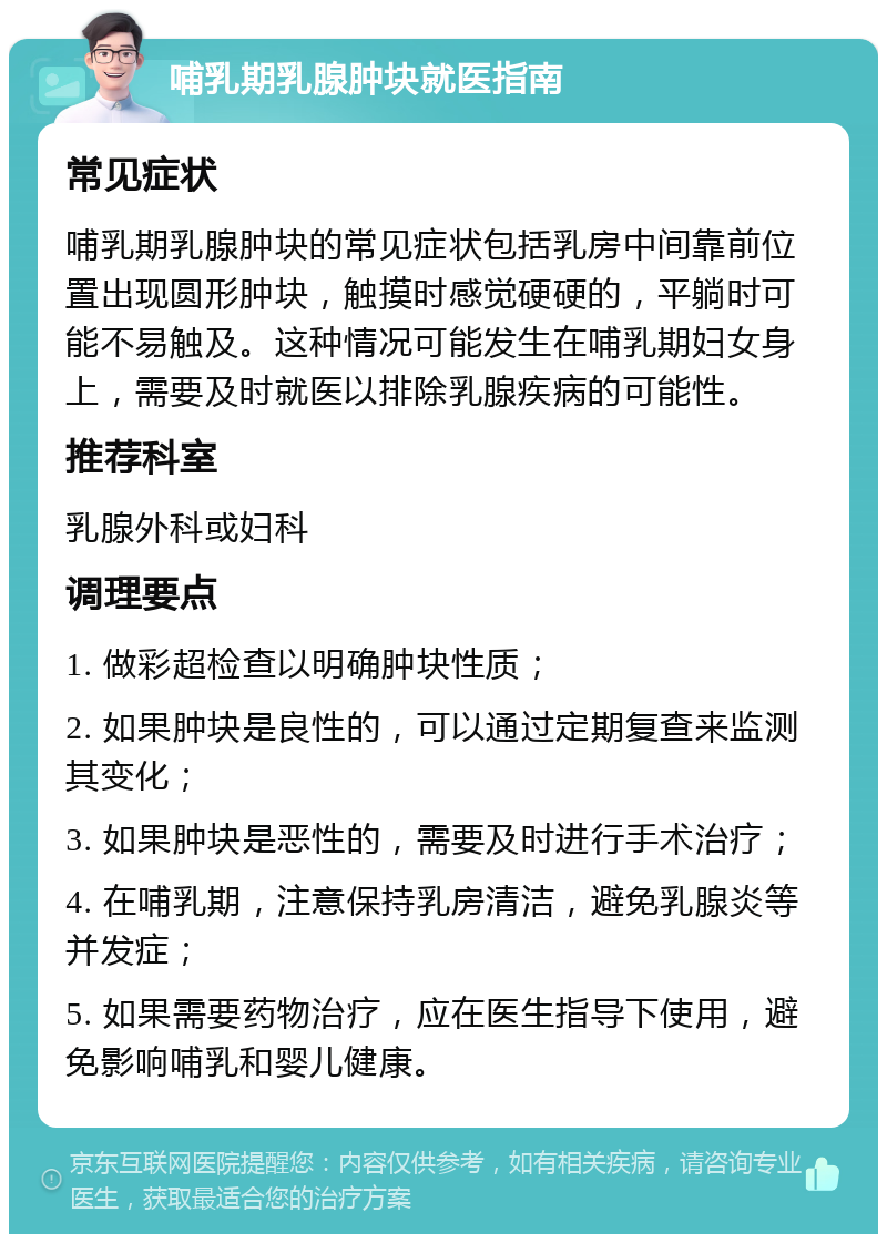 哺乳期乳腺肿块就医指南 常见症状 哺乳期乳腺肿块的常见症状包括乳房中间靠前位置出现圆形肿块，触摸时感觉硬硬的，平躺时可能不易触及。这种情况可能发生在哺乳期妇女身上，需要及时就医以排除乳腺疾病的可能性。 推荐科室 乳腺外科或妇科 调理要点 1. 做彩超检查以明确肿块性质； 2. 如果肿块是良性的，可以通过定期复查来监测其变化； 3. 如果肿块是恶性的，需要及时进行手术治疗； 4. 在哺乳期，注意保持乳房清洁，避免乳腺炎等并发症； 5. 如果需要药物治疗，应在医生指导下使用，避免影响哺乳和婴儿健康。