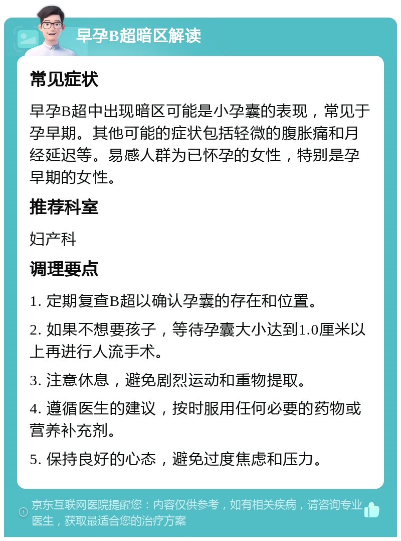 早孕B超暗区解读 常见症状 早孕B超中出现暗区可能是小孕囊的表现，常见于孕早期。其他可能的症状包括轻微的腹胀痛和月经延迟等。易感人群为已怀孕的女性，特别是孕早期的女性。 推荐科室 妇产科 调理要点 1. 定期复查B超以确认孕囊的存在和位置。 2. 如果不想要孩子，等待孕囊大小达到1.0厘米以上再进行人流手术。 3. 注意休息，避免剧烈运动和重物提取。 4. 遵循医生的建议，按时服用任何必要的药物或营养补充剂。 5. 保持良好的心态，避免过度焦虑和压力。