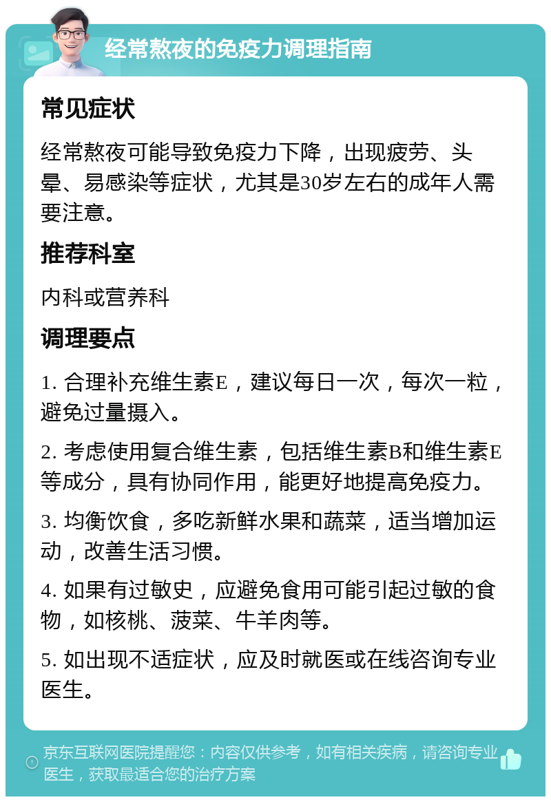 经常熬夜的免疫力调理指南 常见症状 经常熬夜可能导致免疫力下降，出现疲劳、头晕、易感染等症状，尤其是30岁左右的成年人需要注意。 推荐科室 内科或营养科 调理要点 1. 合理补充维生素E，建议每日一次，每次一粒，避免过量摄入。 2. 考虑使用复合维生素，包括维生素B和维生素E等成分，具有协同作用，能更好地提高免疫力。 3. 均衡饮食，多吃新鲜水果和蔬菜，适当增加运动，改善生活习惯。 4. 如果有过敏史，应避免食用可能引起过敏的食物，如核桃、菠菜、牛羊肉等。 5. 如出现不适症状，应及时就医或在线咨询专业医生。