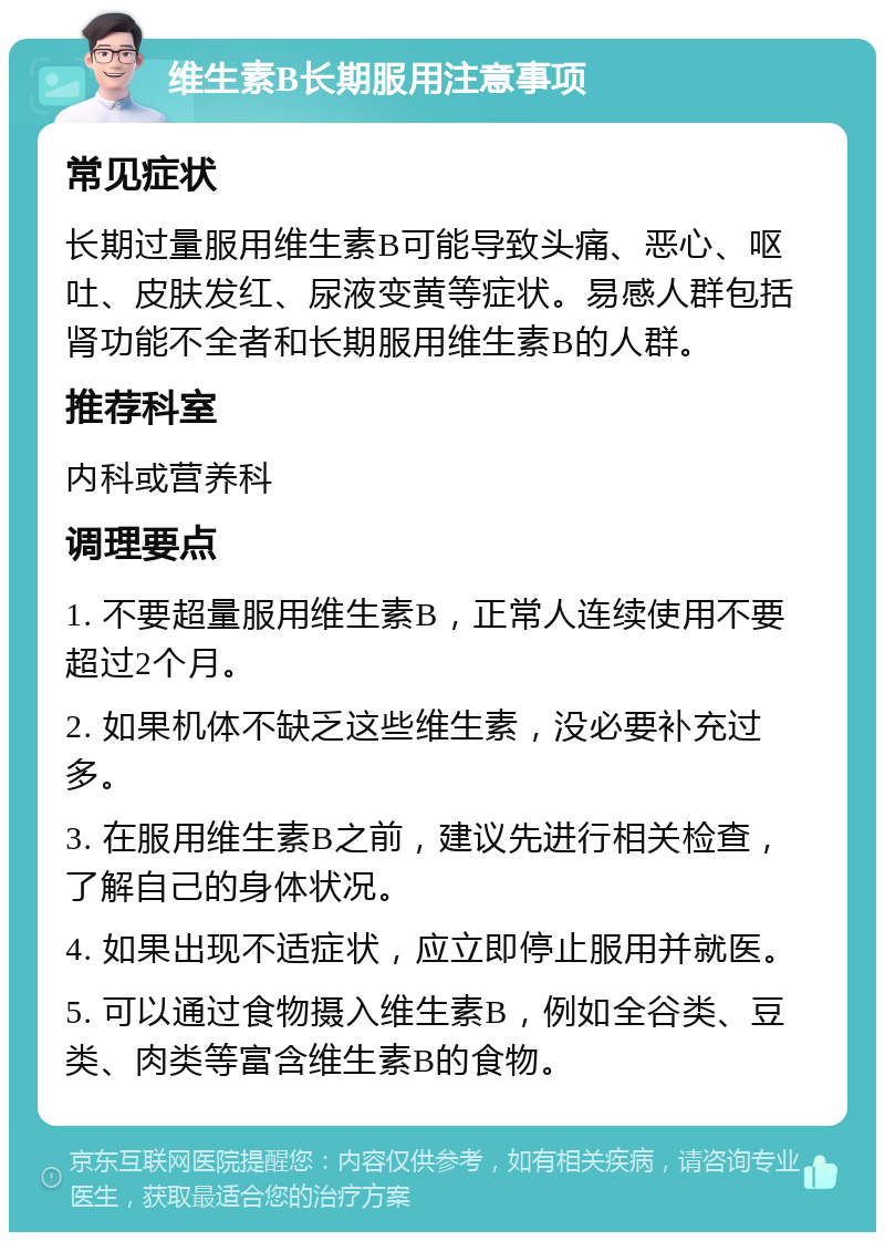 维生素B长期服用注意事项 常见症状 长期过量服用维生素B可能导致头痛、恶心、呕吐、皮肤发红、尿液变黄等症状。易感人群包括肾功能不全者和长期服用维生素B的人群。 推荐科室 内科或营养科 调理要点 1. 不要超量服用维生素B，正常人连续使用不要超过2个月。 2. 如果机体不缺乏这些维生素，没必要补充过多。 3. 在服用维生素B之前，建议先进行相关检查，了解自己的身体状况。 4. 如果出现不适症状，应立即停止服用并就医。 5. 可以通过食物摄入维生素B，例如全谷类、豆类、肉类等富含维生素B的食物。