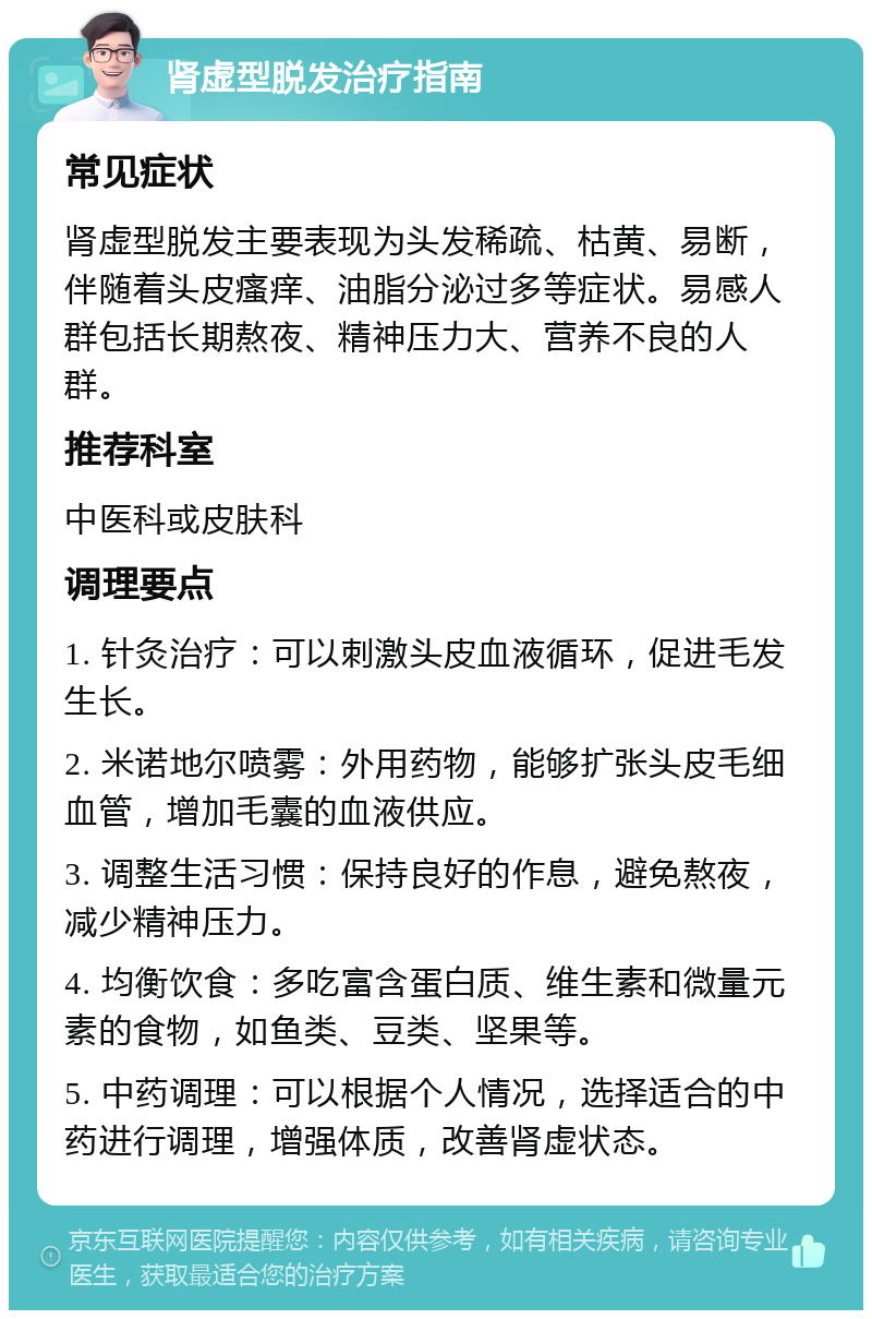 肾虚型脱发治疗指南 常见症状 肾虚型脱发主要表现为头发稀疏、枯黄、易断，伴随着头皮瘙痒、油脂分泌过多等症状。易感人群包括长期熬夜、精神压力大、营养不良的人群。 推荐科室 中医科或皮肤科 调理要点 1. 针灸治疗：可以刺激头皮血液循环，促进毛发生长。 2. 米诺地尔喷雾：外用药物，能够扩张头皮毛细血管，增加毛囊的血液供应。 3. 调整生活习惯：保持良好的作息，避免熬夜，减少精神压力。 4. 均衡饮食：多吃富含蛋白质、维生素和微量元素的食物，如鱼类、豆类、坚果等。 5. 中药调理：可以根据个人情况，选择适合的中药进行调理，增强体质，改善肾虚状态。