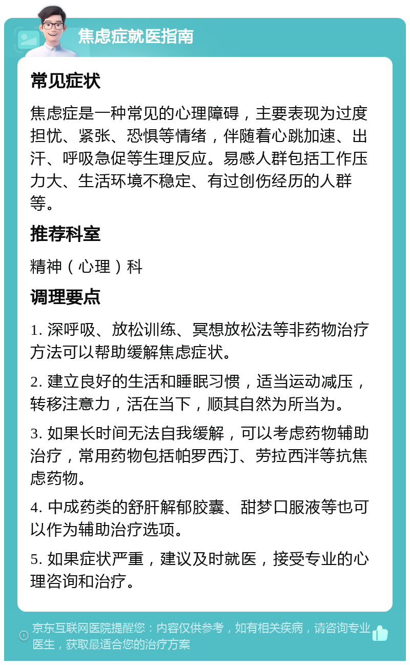 焦虑症就医指南 常见症状 焦虑症是一种常见的心理障碍，主要表现为过度担忧、紧张、恐惧等情绪，伴随着心跳加速、出汗、呼吸急促等生理反应。易感人群包括工作压力大、生活环境不稳定、有过创伤经历的人群等。 推荐科室 精神（心理）科 调理要点 1. 深呼吸、放松训练、冥想放松法等非药物治疗方法可以帮助缓解焦虑症状。 2. 建立良好的生活和睡眠习惯，适当运动减压，转移注意力，活在当下，顺其自然为所当为。 3. 如果长时间无法自我缓解，可以考虑药物辅助治疗，常用药物包括帕罗西汀、劳拉西泮等抗焦虑药物。 4. 中成药类的舒肝解郁胶囊、甜梦口服液等也可以作为辅助治疗选项。 5. 如果症状严重，建议及时就医，接受专业的心理咨询和治疗。