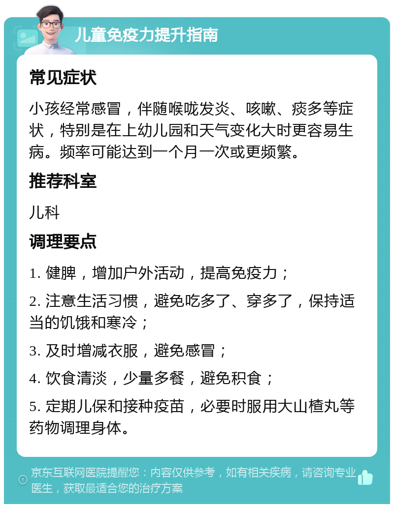 儿童免疫力提升指南 常见症状 小孩经常感冒，伴随喉咙发炎、咳嗽、痰多等症状，特别是在上幼儿园和天气变化大时更容易生病。频率可能达到一个月一次或更频繁。 推荐科室 儿科 调理要点 1. 健脾，增加户外活动，提高免疫力； 2. 注意生活习惯，避免吃多了、穿多了，保持适当的饥饿和寒冷； 3. 及时增减衣服，避免感冒； 4. 饮食清淡，少量多餐，避免积食； 5. 定期儿保和接种疫苗，必要时服用大山楂丸等药物调理身体。