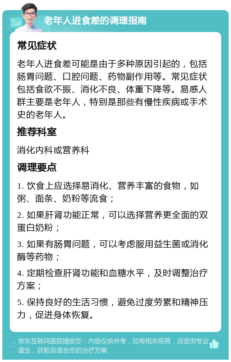 老年人进食差的调理指南 常见症状 老年人进食差可能是由于多种原因引起的，包括肠胃问题、口腔问题、药物副作用等。常见症状包括食欲不振、消化不良、体重下降等。易感人群主要是老年人，特别是那些有慢性疾病或手术史的老年人。 推荐科室 消化内科或营养科 调理要点 1. 饮食上应选择易消化、营养丰富的食物，如粥、面条、奶粉等流食； 2. 如果肝肾功能正常，可以选择营养更全面的双蛋白奶粉； 3. 如果有肠胃问题，可以考虑服用益生菌或消化酶等药物； 4. 定期检查肝肾功能和血糖水平，及时调整治疗方案； 5. 保持良好的生活习惯，避免过度劳累和精神压力，促进身体恢复。