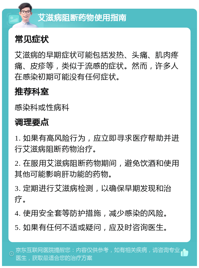 艾滋病阻断药物使用指南 常见症状 艾滋病的早期症状可能包括发热、头痛、肌肉疼痛、皮疹等，类似于流感的症状。然而，许多人在感染初期可能没有任何症状。 推荐科室 感染科或性病科 调理要点 1. 如果有高风险行为，应立即寻求医疗帮助并进行艾滋病阻断药物治疗。 2. 在服用艾滋病阻断药物期间，避免饮酒和使用其他可能影响肝功能的药物。 3. 定期进行艾滋病检测，以确保早期发现和治疗。 4. 使用安全套等防护措施，减少感染的风险。 5. 如果有任何不适或疑问，应及时咨询医生。