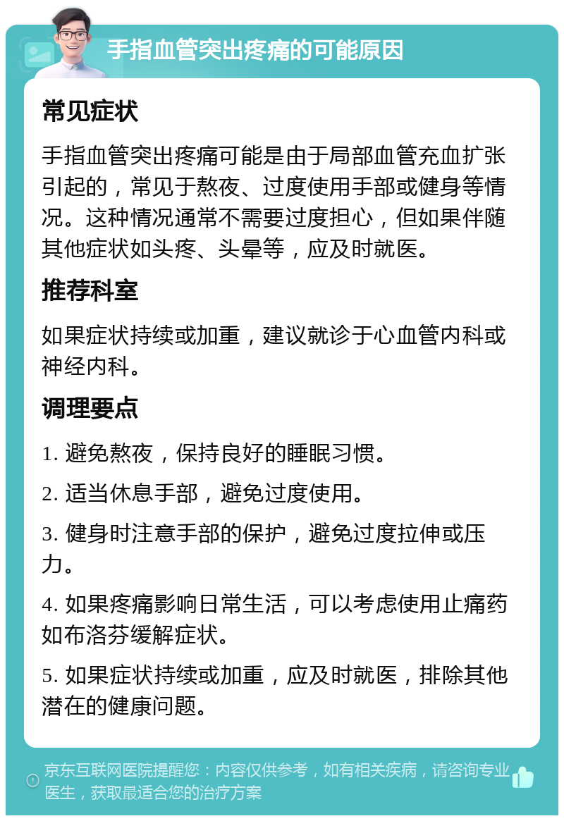 手指血管突出疼痛的可能原因 常见症状 手指血管突出疼痛可能是由于局部血管充血扩张引起的，常见于熬夜、过度使用手部或健身等情况。这种情况通常不需要过度担心，但如果伴随其他症状如头疼、头晕等，应及时就医。 推荐科室 如果症状持续或加重，建议就诊于心血管内科或神经内科。 调理要点 1. 避免熬夜，保持良好的睡眠习惯。 2. 适当休息手部，避免过度使用。 3. 健身时注意手部的保护，避免过度拉伸或压力。 4. 如果疼痛影响日常生活，可以考虑使用止痛药如布洛芬缓解症状。 5. 如果症状持续或加重，应及时就医，排除其他潜在的健康问题。