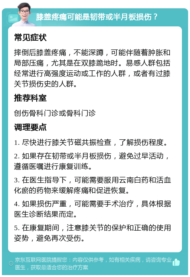 膝盖疼痛可能是韧带或半月板损伤？ 常见症状 摔倒后膝盖疼痛，不能深蹲，可能伴随着肿胀和局部压痛，尤其是在双膝跪地时。易感人群包括经常进行高强度运动或工作的人群，或者有过膝关节损伤史的人群。 推荐科室 创伤骨科门诊或骨科门诊 调理要点 1. 尽快进行膝关节磁共振检查，了解损伤程度。 2. 如果存在韧带或半月板损伤，避免过早活动，遵循医嘱进行康复训练。 3. 在医生指导下，可能需要服用云南白药和活血化瘀的药物来缓解疼痛和促进恢复。 4. 如果损伤严重，可能需要手术治疗，具体根据医生诊断结果而定。 5. 在康复期间，注意膝关节的保护和正确的使用姿势，避免再次受伤。