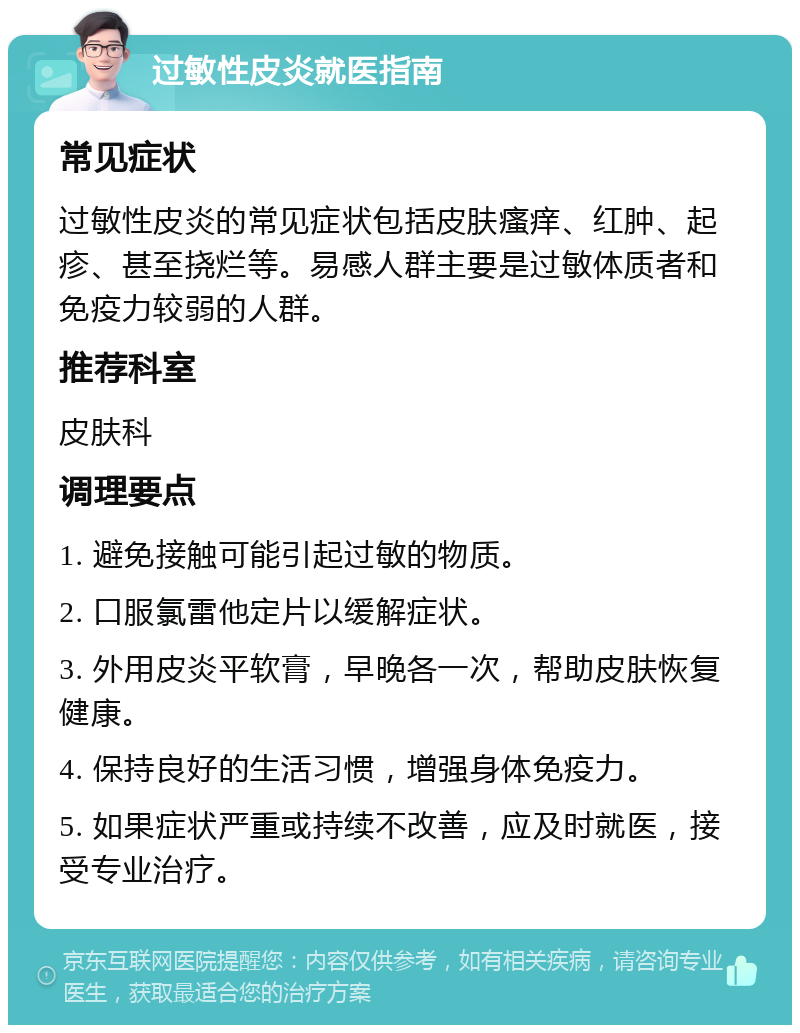 过敏性皮炎就医指南 常见症状 过敏性皮炎的常见症状包括皮肤瘙痒、红肿、起疹、甚至挠烂等。易感人群主要是过敏体质者和免疫力较弱的人群。 推荐科室 皮肤科 调理要点 1. 避免接触可能引起过敏的物质。 2. 口服氯雷他定片以缓解症状。 3. 外用皮炎平软膏，早晚各一次，帮助皮肤恢复健康。 4. 保持良好的生活习惯，增强身体免疫力。 5. 如果症状严重或持续不改善，应及时就医，接受专业治疗。