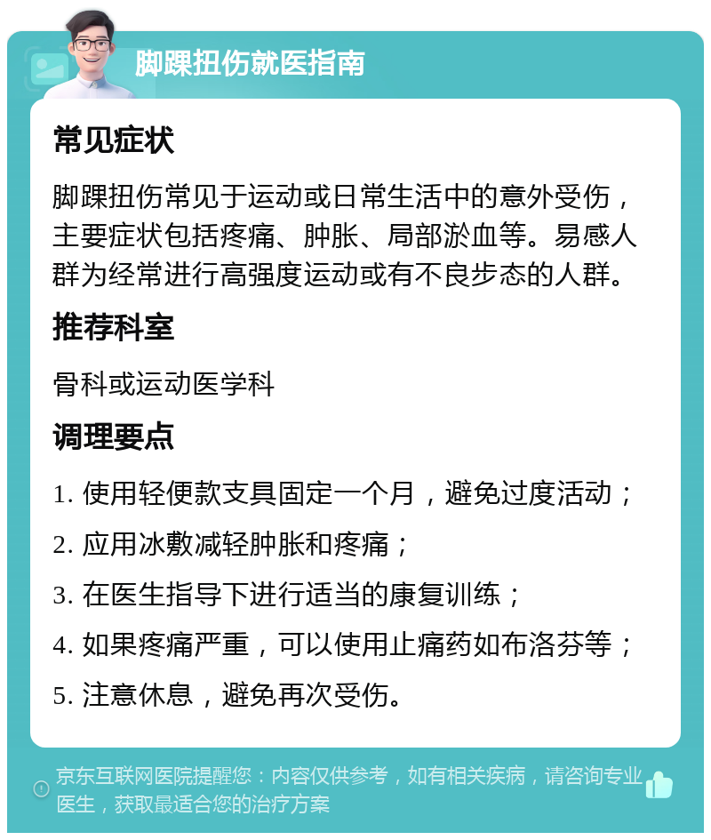 脚踝扭伤就医指南 常见症状 脚踝扭伤常见于运动或日常生活中的意外受伤，主要症状包括疼痛、肿胀、局部淤血等。易感人群为经常进行高强度运动或有不良步态的人群。 推荐科室 骨科或运动医学科 调理要点 1. 使用轻便款支具固定一个月，避免过度活动； 2. 应用冰敷减轻肿胀和疼痛； 3. 在医生指导下进行适当的康复训练； 4. 如果疼痛严重，可以使用止痛药如布洛芬等； 5. 注意休息，避免再次受伤。