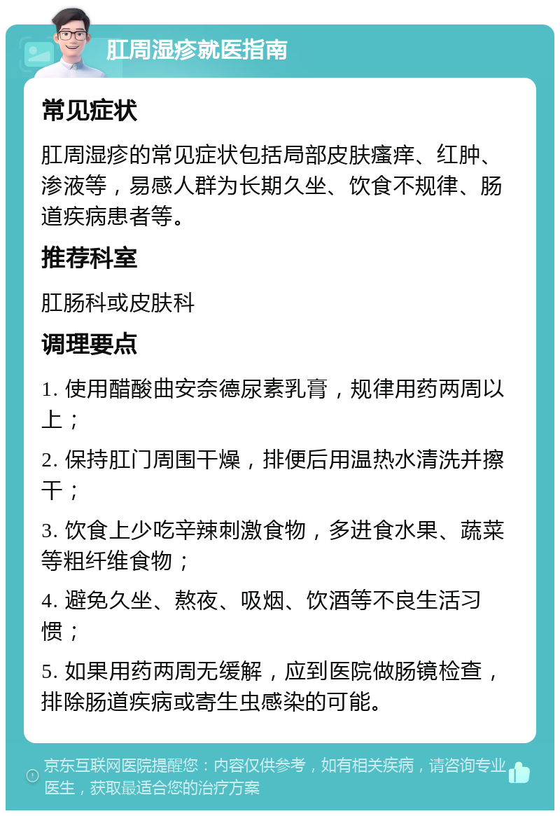 肛周湿疹就医指南 常见症状 肛周湿疹的常见症状包括局部皮肤瘙痒、红肿、渗液等，易感人群为长期久坐、饮食不规律、肠道疾病患者等。 推荐科室 肛肠科或皮肤科 调理要点 1. 使用醋酸曲安奈德尿素乳膏，规律用药两周以上； 2. 保持肛门周围干燥，排便后用温热水清洗并擦干； 3. 饮食上少吃辛辣刺激食物，多进食水果、蔬菜等粗纤维食物； 4. 避免久坐、熬夜、吸烟、饮酒等不良生活习惯； 5. 如果用药两周无缓解，应到医院做肠镜检查，排除肠道疾病或寄生虫感染的可能。