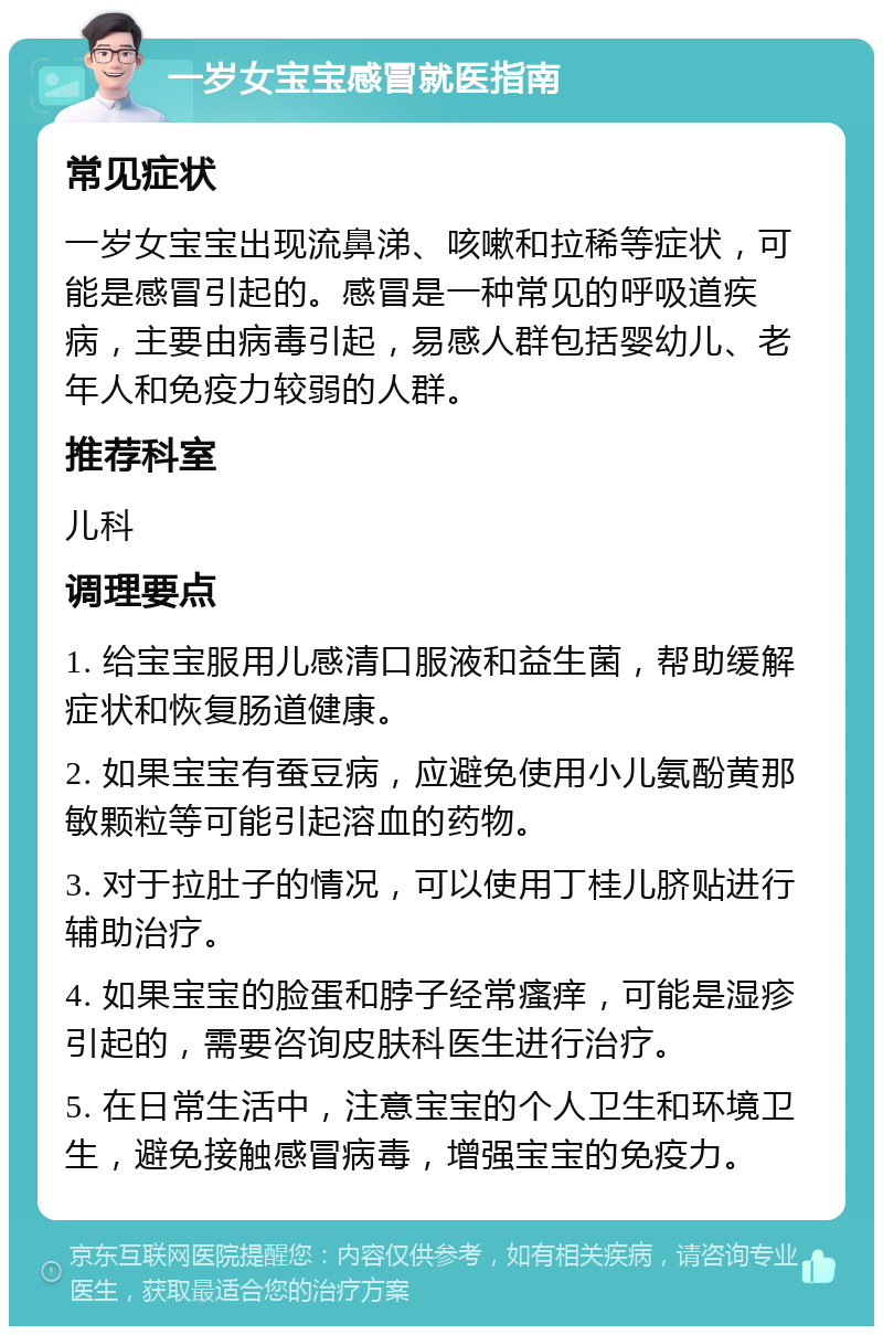 一岁女宝宝感冒就医指南 常见症状 一岁女宝宝出现流鼻涕、咳嗽和拉稀等症状，可能是感冒引起的。感冒是一种常见的呼吸道疾病，主要由病毒引起，易感人群包括婴幼儿、老年人和免疫力较弱的人群。 推荐科室 儿科 调理要点 1. 给宝宝服用儿感清口服液和益生菌，帮助缓解症状和恢复肠道健康。 2. 如果宝宝有蚕豆病，应避免使用小儿氨酚黄那敏颗粒等可能引起溶血的药物。 3. 对于拉肚子的情况，可以使用丁桂儿脐贴进行辅助治疗。 4. 如果宝宝的脸蛋和脖子经常瘙痒，可能是湿疹引起的，需要咨询皮肤科医生进行治疗。 5. 在日常生活中，注意宝宝的个人卫生和环境卫生，避免接触感冒病毒，增强宝宝的免疫力。